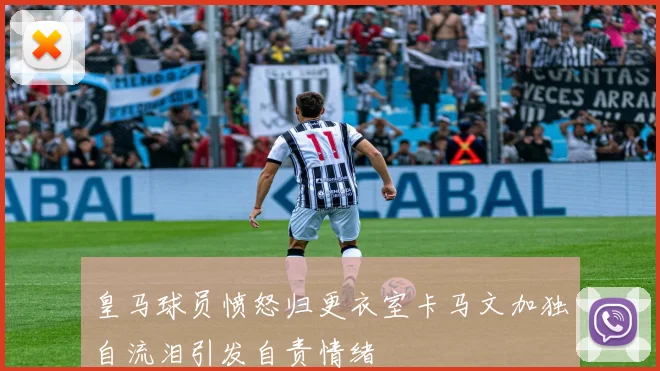 皇马球员愤怒归更衣室卡马文加独自流泪引发自责情绪