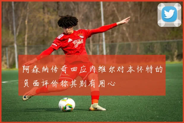 阿森纳传奇回应内维尔对本怀特的负面评价称其别有用心
