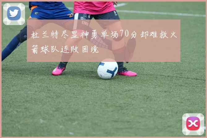 杜兰特尽显神勇单场70分却难救火箭球队连败困境
