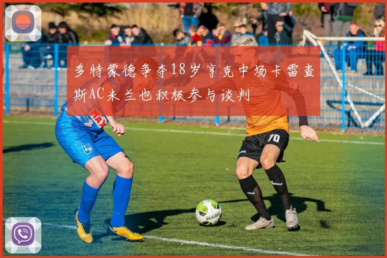 多特蒙德争夺18岁亨克中场卡雷查斯AC米兰也积极参与谈判