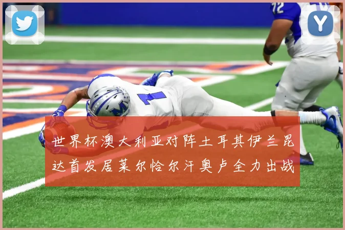 世界杯澳大利亚对阵土耳其伊兰昆达首发居莱尔恰尔汗奥卢全力出战