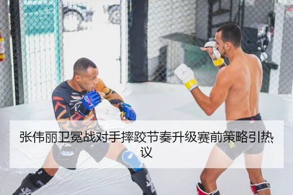 张伟丽卫冕战对手摔跤节奏升级赛前策略引热议