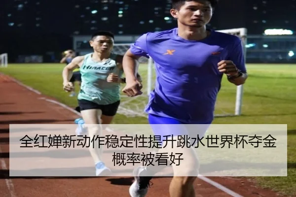 全红婵新动作稳定性提升跳水世界杯夺金概率被看好