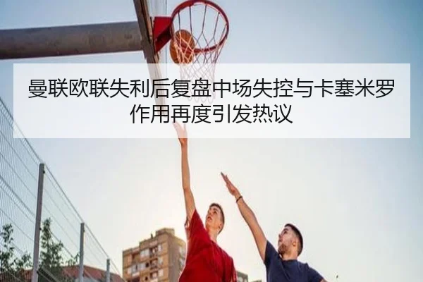 曼联欧联失利后复盘中场失控与卡塞米罗作用再度引发热议